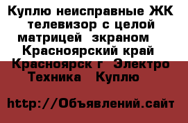 Куплю неисправные ЖК телевизор с целой матрицей (зкраном) - Красноярский край, Красноярск г. Электро-Техника » Куплю   